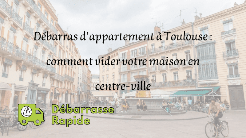 Débarras d’appartement à Toulouse : comment vider votre maison en centre-ville